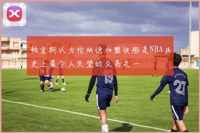 帕金斯认为伦纳德加盟快船是NBA历史上最令人失望的交易之一