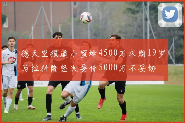 德天空报道小蜜蜂4500万求购19岁马拉科隆坚决要价5000万不妥协