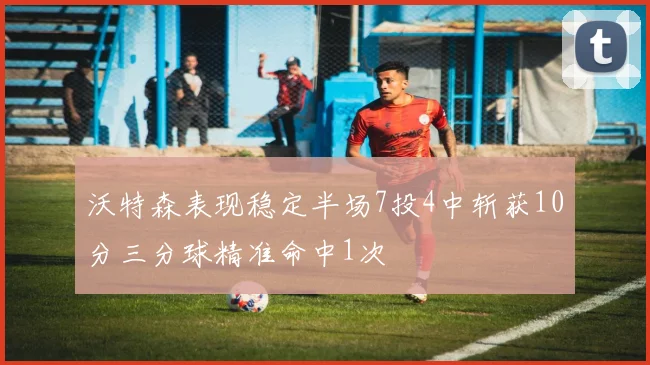 沃特森表现稳定半场7投4中斩获10分三分球精准命中1次