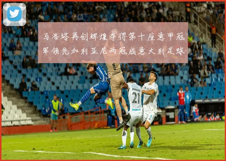 马洛塔再创辉煌夺得第十座意甲冠军领先加利亚尼两冠成意大利足球传奇