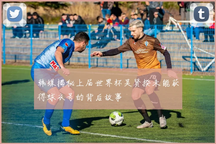 韩媒揭秘上届世界杯吴贤揆未能获得球衣号的背后故事