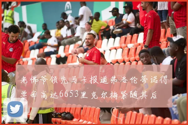 老佛爷领先马卡报道弗洛伦蒂诺得票率高达6653里克尔梅紧随其后