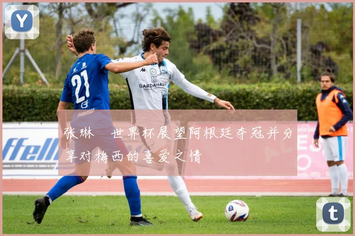 张琳芃世界杯展望阿根廷夺冠并分享对梅西的喜爱之情