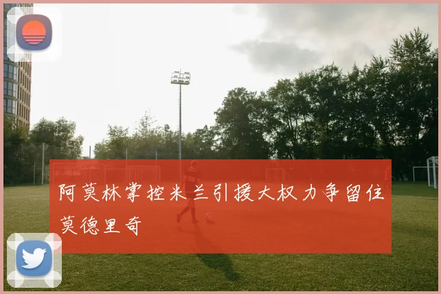 阿莫林掌控米兰引援大权力争留住莫德里奇