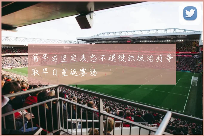 蒋圣龙坚定表态不退役积极治疗争取早日重返赛场
