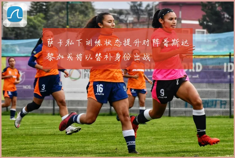 萨卡私下训练状态提升对阵哥斯达黎加或将以替补身份出战