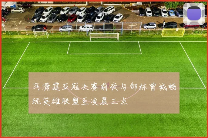 冯潇霆亚冠决赛前夜与郜林曾诚畅玩英雄联盟至凌晨三点