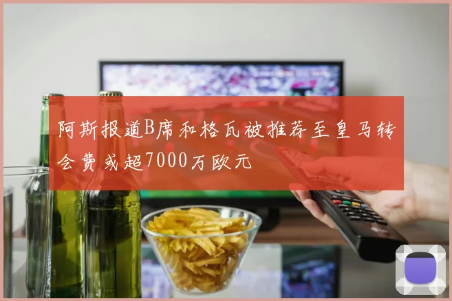 阿斯报道B席和格瓦被推荐至皇马转会费或超7000万欧元