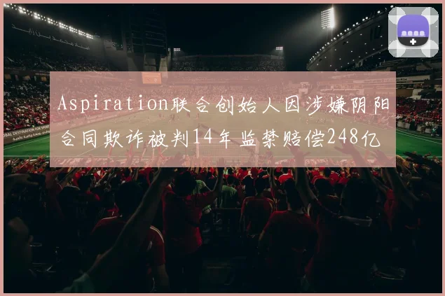Aspiration联合创始人因涉嫌阴阳合同欺诈被判14年监禁赔偿248亿