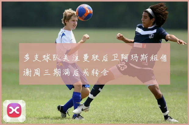 多支球队关注曼联后卫阿玛斯租借谢周三期满后或转会