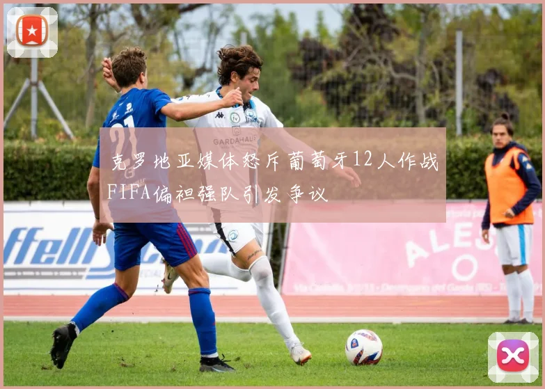 克罗地亚媒体怒斥葡萄牙12人作战FIFA偏袒强队引发争议