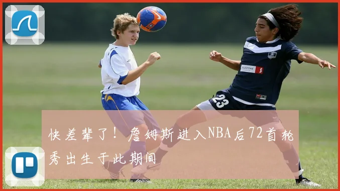 快差辈了！詹姆斯进入NBA后72首轮秀出生于此期间