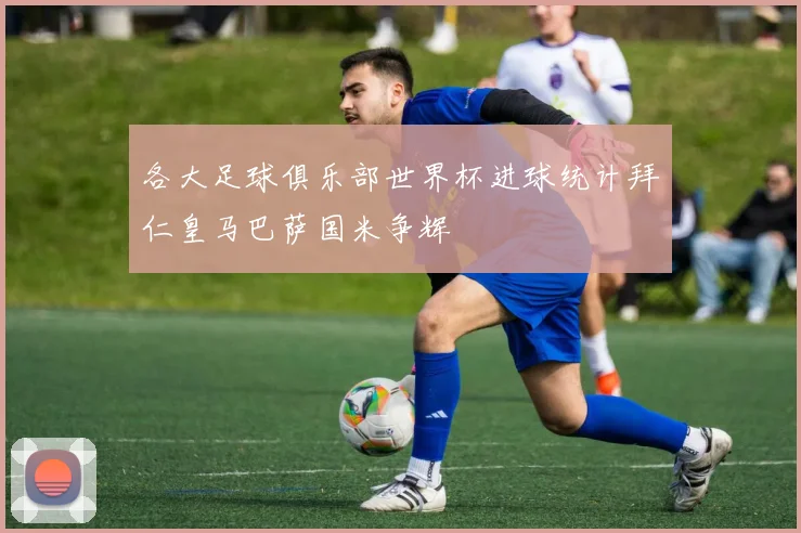 各大足球俱乐部世界杯进球统计拜仁皇马巴萨国米争辉