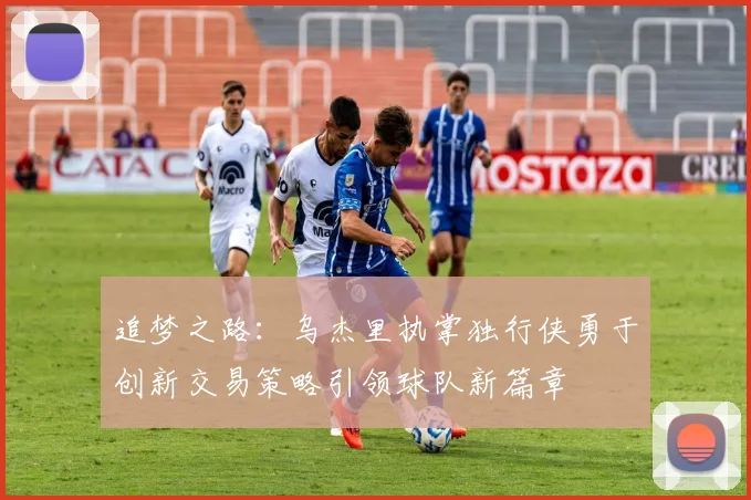 追梦之路：乌杰里执掌独行侠勇于创新交易策略引领球队新篇章