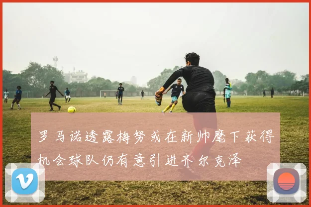 罗马诺透露梅努或在新帅麾下获得机会球队仍有意引进齐尔克泽