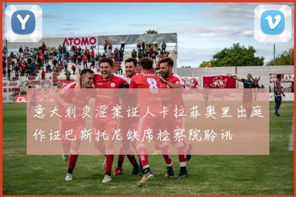 意大利卖淫案证人卡拉菲奥里出庭作证巴斯托尼缺席检察院聆讯