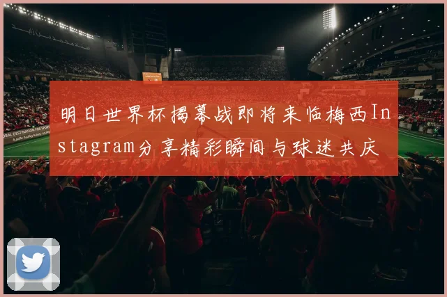 明日世界杯揭幕战即将来临梅西Instagram分享精彩瞬间与球迷共庆
