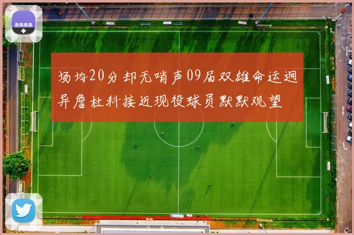 场均20分却无哨声09届双雄命运迥异詹杜科接近现役球员默默观望