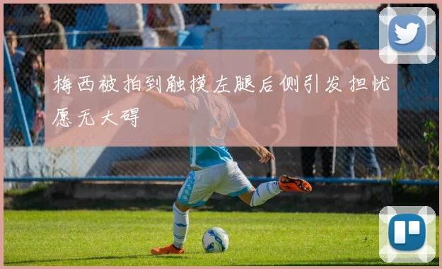 梅西被拍到触摸左腿后侧引发担忧愿无大碍