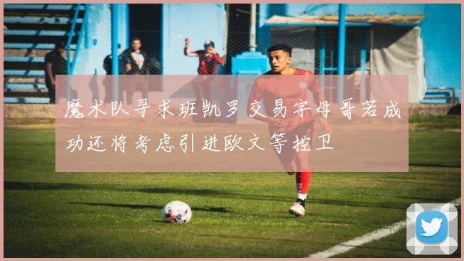魔术队寻求班凯罗交易字母哥若成功还将考虑引进欧文等控卫