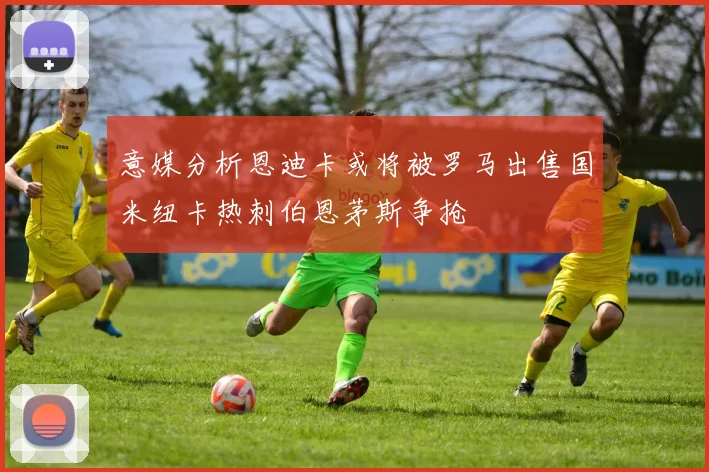 意媒分析恩迪卡或将被罗马出售国米纽卡热刺伯恩茅斯争抢
