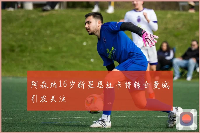 阿森纳16岁新星恩杜卡将转会曼城引发关注
