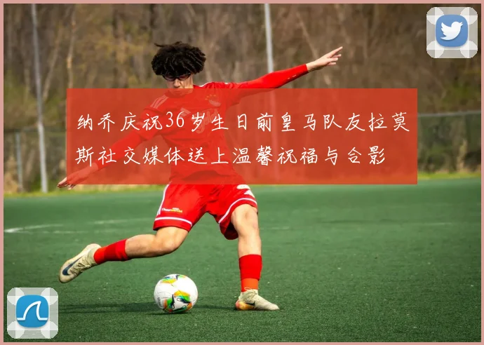 纳乔庆祝36岁生日前皇马队友拉莫斯社交媒体送上温馨祝福与合影
